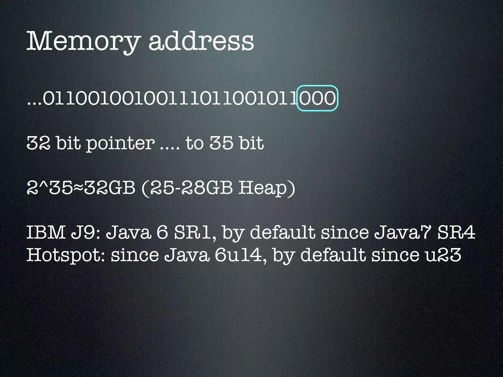 Memory address ...01100100100111011001011000 32 bit pointer .... to 35 bit 2^35≈32GB (25-28GB Heap) IBM J9: Java 6 SR1, by default since Java7 SR4 Hotspot: since Java 6u14, by default since u23 