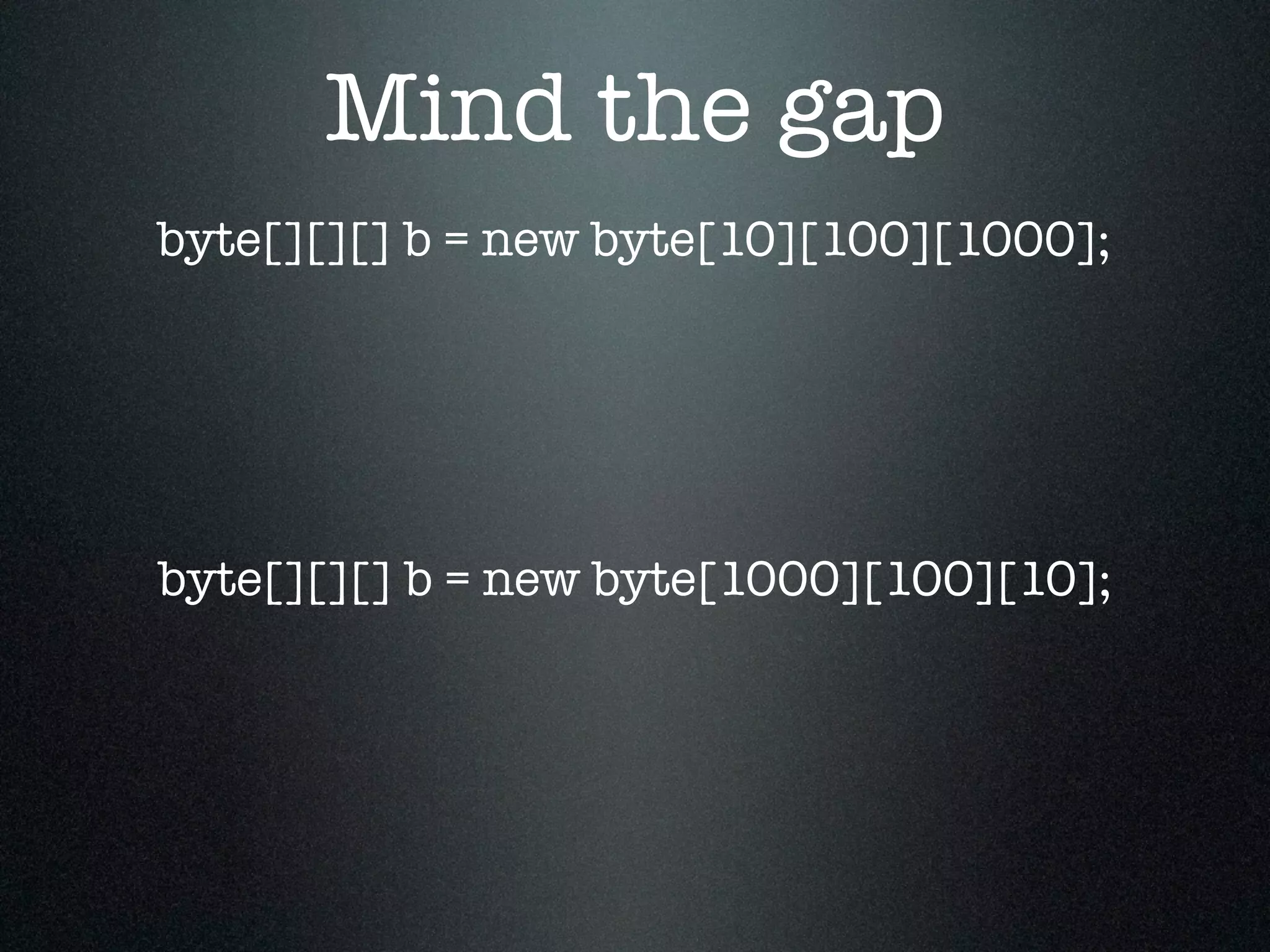 Mind the gap byte[][][] b = new byte[1000][100][10]; byte[][][] b = new byte[10][100][1000]; 