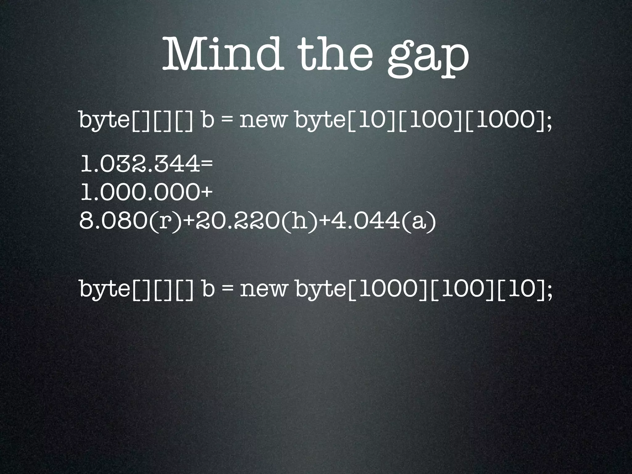 Mind the gap byte[][][] b = new byte[1000][100][10]; byte[][][] b = new byte[10][100][1000]; 1.032.344= 1.000.000+ 8.080(r)+20.220(h)+4.044(a) 
