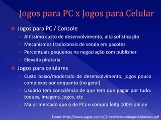    Jogos para PC / Console
    › Altíssimo custo de desenvolvimento, alta sofisticação
    › Mecanismos tradicionais de venda em pacotes
    › Percentuais pequenos na negociação com publisher
    › Elevada pirataria
   Jogos para celulares
    › Custo baixo/moderado de desenvolvimento, jogos pouco
      complexos por enquanto (no geral)
    › Usuário tem consciência de que tem que pagar por tudo:
      toques, imagens, jogos, etc
    › Maior mercado que o de PCs e compra feita 100% online

                   Fonte: http://www.jogos.etc.br/j2me/MercadoJogosCelulares.pdf
 