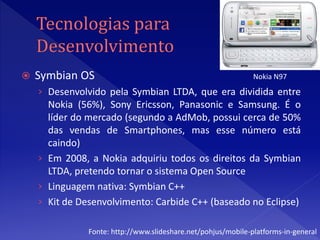    Symbian OS                                                 Nokia N97
    › Desenvolvido pela Symbian LTDA, que era dividida entre
      Nokia (56%), Sony Ericsson, Panasonic e Samsung. É o
      líder do mercado (segundo a AdMob, possui cerca de 50%
      das vendas de Smartphones, mas esse número está
      caindo)
    › Em 2008, a Nokia adquiriu todos os direitos da Symbian
      LTDA, pretendo tornar o sistema Open Source
    › Linguagem nativa: Symbian C++
    › Kit de Desenvolvimento: Carbide C++ (baseado no Eclipse)

               Fonte: http://www.slideshare.net/pohjus/mobile-platforms-in-general
 