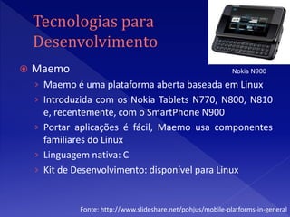    Maemo                                                     Nokia N900
    › Maemo é uma plataforma aberta baseada em Linux
    › Introduzida com os Nokia Tablets N770, N800, N810
      e, recentemente, com o SmartPhone N900
    › Portar aplicações é fácil, Maemo usa componentes
      familiares do Linux
    › Linguagem nativa: C
    › Kit de Desenvolvimento: disponível para Linux


             Fonte: http://www.slideshare.net/pohjus/mobile-platforms-in-general
 