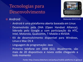    Android                                                Motorola DEXT/CLIQ

    › Android é uma plataforma aberta baseada em Linux
    › Desenvolvido pela OHA (Open Handset Alliance),
      liderada pelo Google e com participação da HTC,
      Intel, Motorola, Qualcomm, T-Mobile e NVIDIA
    › Kit de desenvolvimento disponível para Windows,
      Linux e Mac OS X
    › Linguagem de programação: Java
    › Primeiro telefone em 2008 (G1). Atualmente, são
      mais de 20 dispositivos e novos estão chegando a
      todo momento
              Fonte: http://www.slideshare.net/pohjus/mobile-platforms-in-general
 