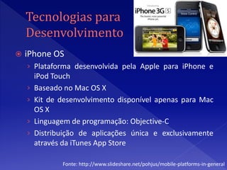    iPhone OS
    › Plataforma desenvolvida pela Apple para iPhone e
        iPod Touch
    ›   Baseado no Mac OS X
    ›   Kit de desenvolvimento disponível apenas para Mac
        OS X
    ›   Linguagem de programação: Objective-C
    ›   Distribuição de aplicações única e exclusivamente
        através da iTunes App Store

               Fonte: http://www.slideshare.net/pohjus/mobile-platforms-in-general
 