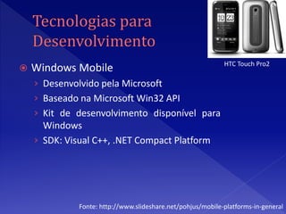 HTC Touch Pro2
   Windows Mobile
    › Desenvolvido pela Microsoft
    › Baseado na Microsoft Win32 API
    › Kit de desenvolvimento disponível para
      Windows
    › SDK: Visual C++, .NET Compact Platform




              Fonte: http://www.slideshare.net/pohjus/mobile-platforms-in-general
 