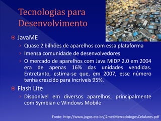    JavaME
    › Quase 2 bilhões de aparelhos com essa plataforma
    › Imensa comunidade de desenvolvedores
    › O mercado de aparelhos com Java MIDP 2.0 em 2004
      era de apenas 16% das unidades vendidas.
      Entretanto, estima-se que, em 2007, esse número
      tenha crescido para incríveis 95%.
   Flash Lite
    › Disponível em diversos aparelhos, principalmente
      com Symbian e Windows Mobile

                 Fonte: http://www.jogos.etc.br/j2me/MercadoJogosCelulares.pdf
 