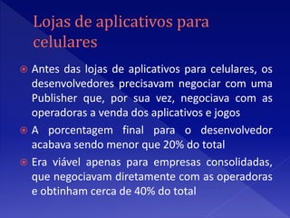  Antes das lojas de aplicativos para celulares, os
  desenvolvedores precisavam negociar com uma
  Publisher que, por sua vez, negociava com as
  operadoras a venda dos aplicativos e jogos
 A porcentagem final para o desenvolvedor
  acabava sendo menor que 20% do total
 Era viável apenas para empresas consolidadas,
  que negociavam diretamente com as operadoras
  e obtinham cerca de 40% do total
 