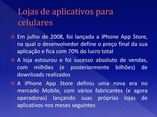  Em julho de 2008, foi lançada a iPhone App Store,
  na qual o desenvolvedor define o preço final da sua
  aplicação e fica com 70% do lucro total
 A loja estourou e foi sucesso absoluto de vendas,
  com milhões (e posteriormente bilhões) de
  downloads realizados
 A iPhone App Store definiu uma nova era no
  mercado Mobile, com vários fabricantes (e agora
  operadoras) lançando suas próprias lojas de
  aplicativos nos meses seguintes
 
