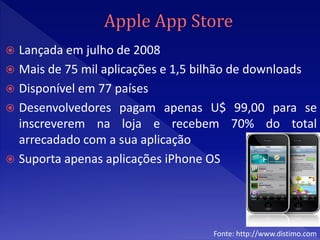  Lançada em julho de 2008
 Mais de 75 mil aplicações e 1,5 bilhão de downloads
 Disponível em 77 países
 Desenvolvedores pagam apenas U$ 99,00 para se
  inscreverem na loja e recebem 70% do total
  arrecadado com a sua aplicação
 Suporta apenas aplicações iPhone OS




                                   Fonte: http://www.distimo.com
 