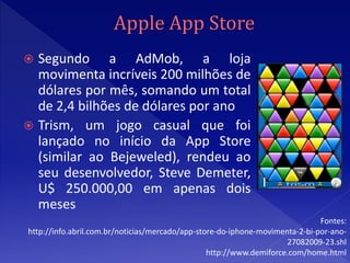  Segundo a AdMob, a loja
  movimenta incríveis 200 milhões de
  dólares por mês, somando um total
  de 2,4 bilhões de dólares por ano
 Trism, um jogo casual que foi
  lançado no início da App Store
  (similar ao Bejeweled), rendeu ao
  seu desenvolvedor, Steve Demeter,
  U$ 250.000,00 em apenas dois
  meses
                                                                              Fontes:
http://info.abril.com.br/noticias/mercado/app-store-do-iphone-movimenta-2-bi-por-ano-
                                                                     27082009-23.shl
                                                 http://www.demiforce.com/home.html
 