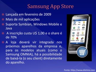    Lançada em fevereiro de 2009
   Mais de mil aplicações
   Suporta Symbian, Windows Mobile e
    Java
    A inscrição custa U$ 1,00 e o share é
    de 70%
   A loja deverá vir integrada nos
    próximos aparelhos da empresa e,
    para os modelos atuais (como o
    Samsung OMNIA), há a possibilidade
    de baixá-la (o seu client) diretamente
    do aparelho.
                                             Fonte: http://www.distimo.com
 