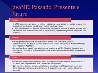 Passado

• JavaME consolidou-se como a melhor plataforma para atingir a grande maioria dos
  dispositivos, sendo ainda considerada a melhor opção para jogos
• O fácil aprendizado e a relativa portabilidade tornaram o JavaME a melhor escolha para
  desenvolver aplicações também para os Smartphones, até então largamente dominados pelo
  Symbian.

Presente

• JavaME perdeu espaço com o surgimento do iPhone OS e Android OS, além do
  aperfeiçoamento dos demais sistemas operacionais, como o Palm WebOS, Windows Mobile e
  suas respectivas App Stores
• A especificação do JavaME está relativamente obsoleta: o MIDP 2.0 (padrão da indústria) já
  tem mais de cinco anos e está defasado em relação às possibilidades oferecidas pelas demais
  plataformas

Futuro

• JavaME precisa agir para manter seu posto, a começar por uma nova especificação (MIDP 3.0)
  ou, ainda, pelo surgimento do JavaFX Mobile em Smartphones
• Com inúmeros sistemas operacionais e lojas de aplicativos, JavaME continuará sendo uma
  ótima opção para atingir um grande número de dispositivos dos mais variados fabricantes e
  sistemas.
 