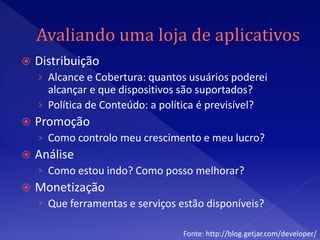    Distribuição
    › Alcance e Cobertura: quantos usuários poderei
      alcançar e que dispositivos são suportados?
    › Política de Conteúdo: a política é previsível?
   Promoção
    › Como controlo meu crescimento e meu lucro?
   Análise
    › Como estou indo? Como posso melhorar?
   Monetização
    › Que ferramentas e serviços estão disponíveis?

                                    Fonte: http://blog.getjar.com/developer/
 