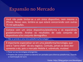 Você não pode limitar-se a um único dispositivo, nem mesmo o
iPhone. Nesse caso, lembre-se que estará concorrendo com outras
75 mil aplicações.
Comece com um único dispositivo/plataforma e vá expandindo
gradativamente. Analise os resultados de cada conjunto de
dispositivos e/ou conjunto demográfico.
• Não se prenda a uma única plataforma/tecnologia!

É importante especializar-se em uma plataforma/tecnologia, que
será o “carro-chefe” do seu negócio. Contudo, jamais se deve ater
somente a ela, pois o mercado Mobile é, sobretudo, mutável.
• Focar-se nas tecnologias emergentes
• Projetos de sucesso podem (e devem) ser portados para diversas plataformas, visando
  a maximização do lucro
                                                 Fonte: http://blog.getjar.com/developer/
 