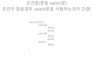 조건문(중첩 switch문)
class HellowSwitch {
public static void main(String[] ar) {
int score = (int) (Math.random() * 10) + 1;
switch(score * 100) {
case 100 :
System.out.println(“100점입니다.”);
break;
case 50 :
System.out.println(“50점입니다.”);
break;
default :
System.out.println(“잘못 입력하셨습니다.”);
}
}
}
 