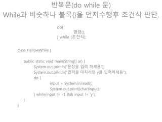 반복문(break)
현재에서 가장 가까운 반복문 탈출!
class HellowWhile {
public static void main(String[] ar) {
int sum = 0;
int i = 0;
while(true) {
if(sum > 100)
break;
++i;
sum += I;
}
System.out.println(“i = “ + i + “ sum = “ + sum);
}
}
Break문이 수행되면 이 부분
은 실행되지 않고 반복문을
빠져나간다.
 
