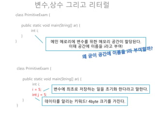 변수,상수 그리고 리터럴
class PrimitiveExam {
public static void main(String[] ar) {
int i = 1.4;
System.out.println(i);
}
}
출력을 해보자! 1.4가 나오는가?
class PrimitiveExam {
public static void main(String[] ar) {
i = 5;
int i;
System.out.println(i);
}
}
VM은 위에서 아래로 실행함으로 i가 존재하는것을 알수
없다.
 