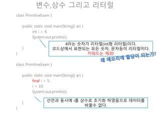 변수,상수 그리고 리터럴
class PrimitiveExam {
public static void main(String[] ar) {
int i = 4;
i = 5;
System.out.println(i);
}
}
출력을 해보자! 4 or 5 무엇이 나오는가?
class PrimitiveExam {
public static void main(String[] ar) {
final i = 5;
i = 10;
System.out.println(i);
}
}
선언과 동시에 i를 상수로 초기화 하였음으로 데이터를
바꿀수 없다.
 