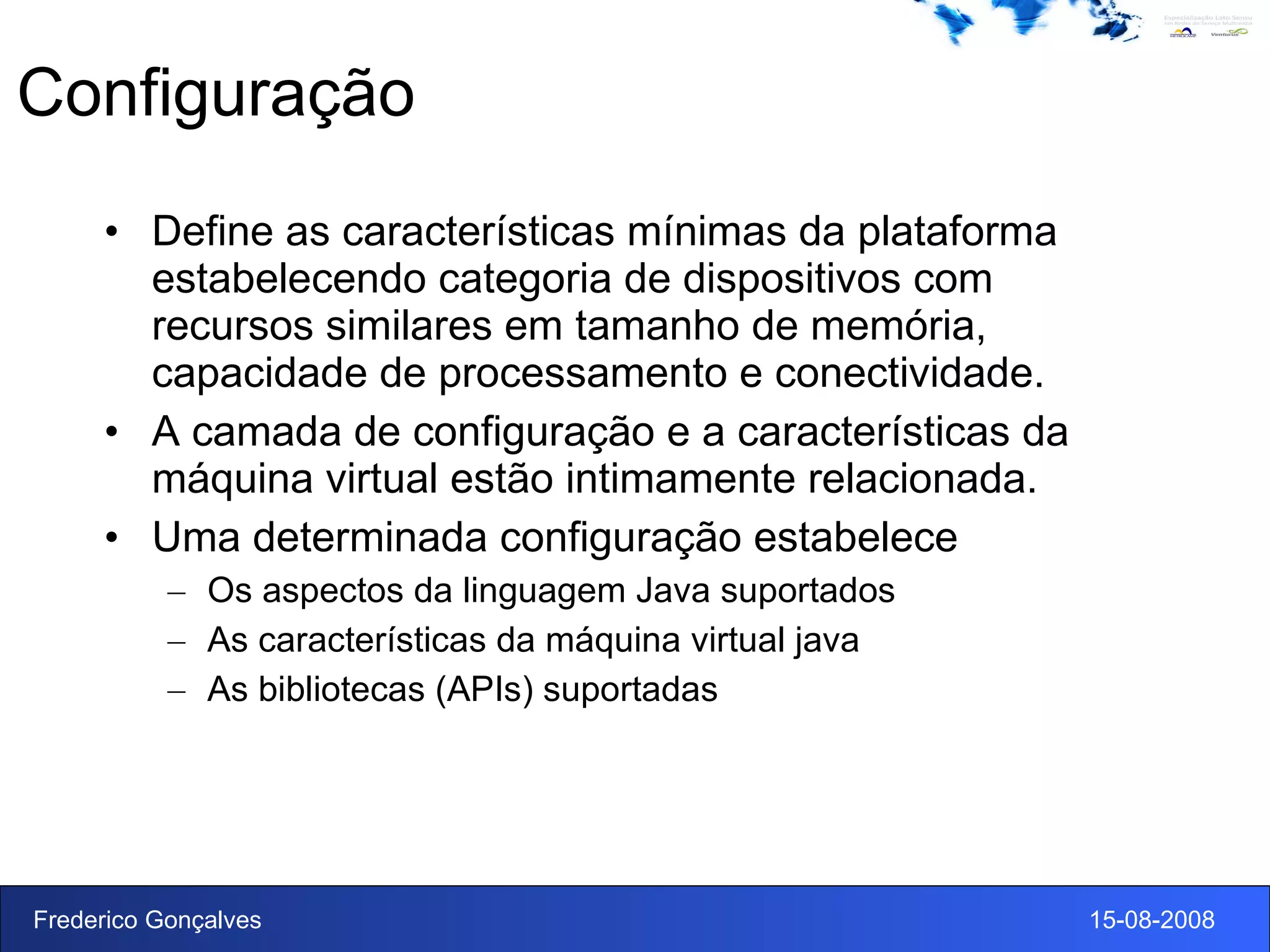 Configuração Define as características mínimas da plataforma estabelecendo categoria de dispositivos com recursos similares em tamanho de memória, capacidade de processamento e conectividade. A camada de configuração e a características da máquina virtual estão intimamente relacionada. Uma determinada configuração estabelece Os aspectos da linguagem Java suportados As características da máquina virtual java As bibliotecas (APIs) suportadas 