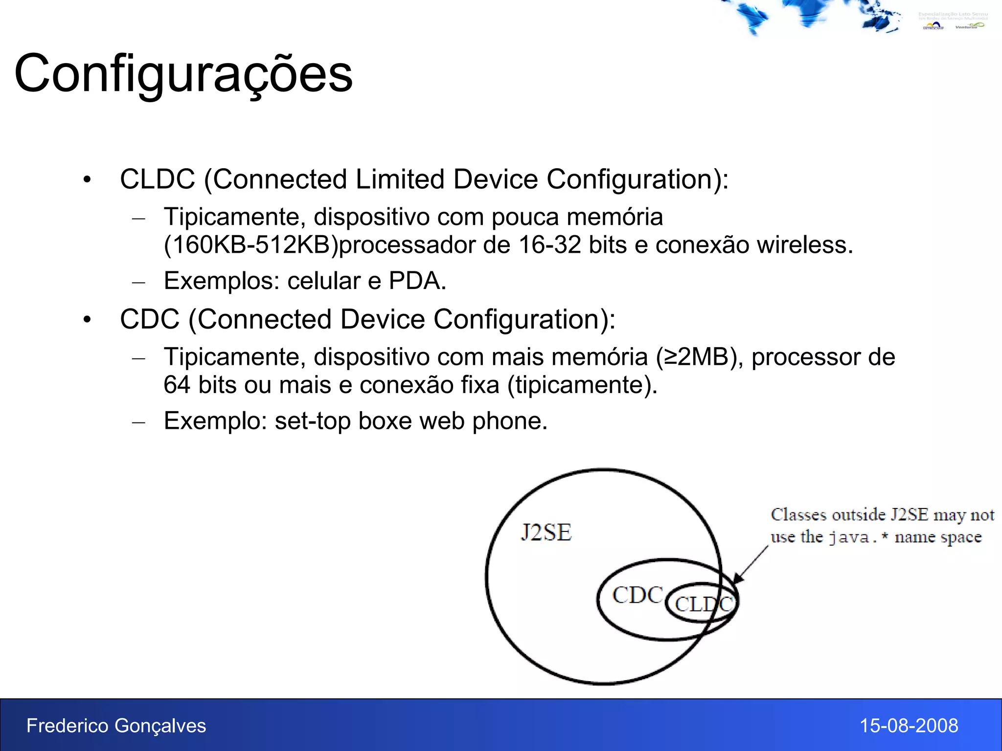 Configurações CLDC (Connected Limited Device Configuration): Tipicamente, dispositivo com pouca memória (160KB-512KB)processador de 16-32 bits e conexão wireless. Exemplos: celular e PDA. CDC (Connected Device Configuration): Tipicamente, dispositivo com mais memória (≥2MB), processor de 64 bits ou mais e conexão fixa (tipicamente).  Exemplo: set-top boxe web phone. 