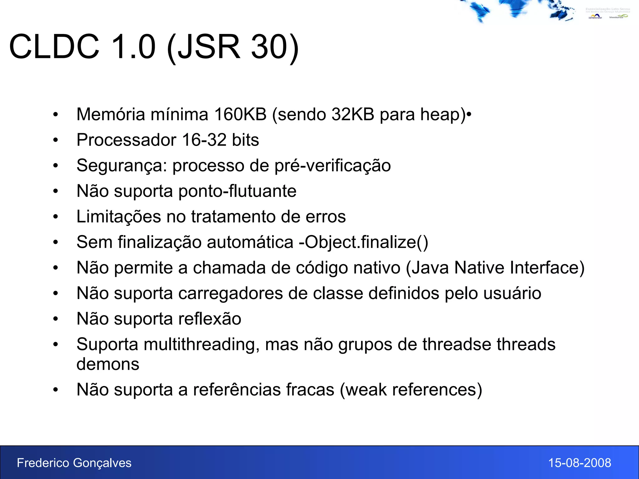 CLDC 1.0 (JSR 30) Memória mínima 160KB (sendo 32KB para heap)• Processador 16-32 bits Segurança: processo de pré-verificação Não suporta ponto-flutuante Limitações no tratamento de erros Sem finalização automática -Object.finalize() Não permite a chamada de código nativo (Java Native Interface) Não suporta carregadores de classe definidos pelo usuário Não suporta reflexão Suporta multithreading, mas não grupos de threadse threads demons Não suporta a referências fracas (weak references) 