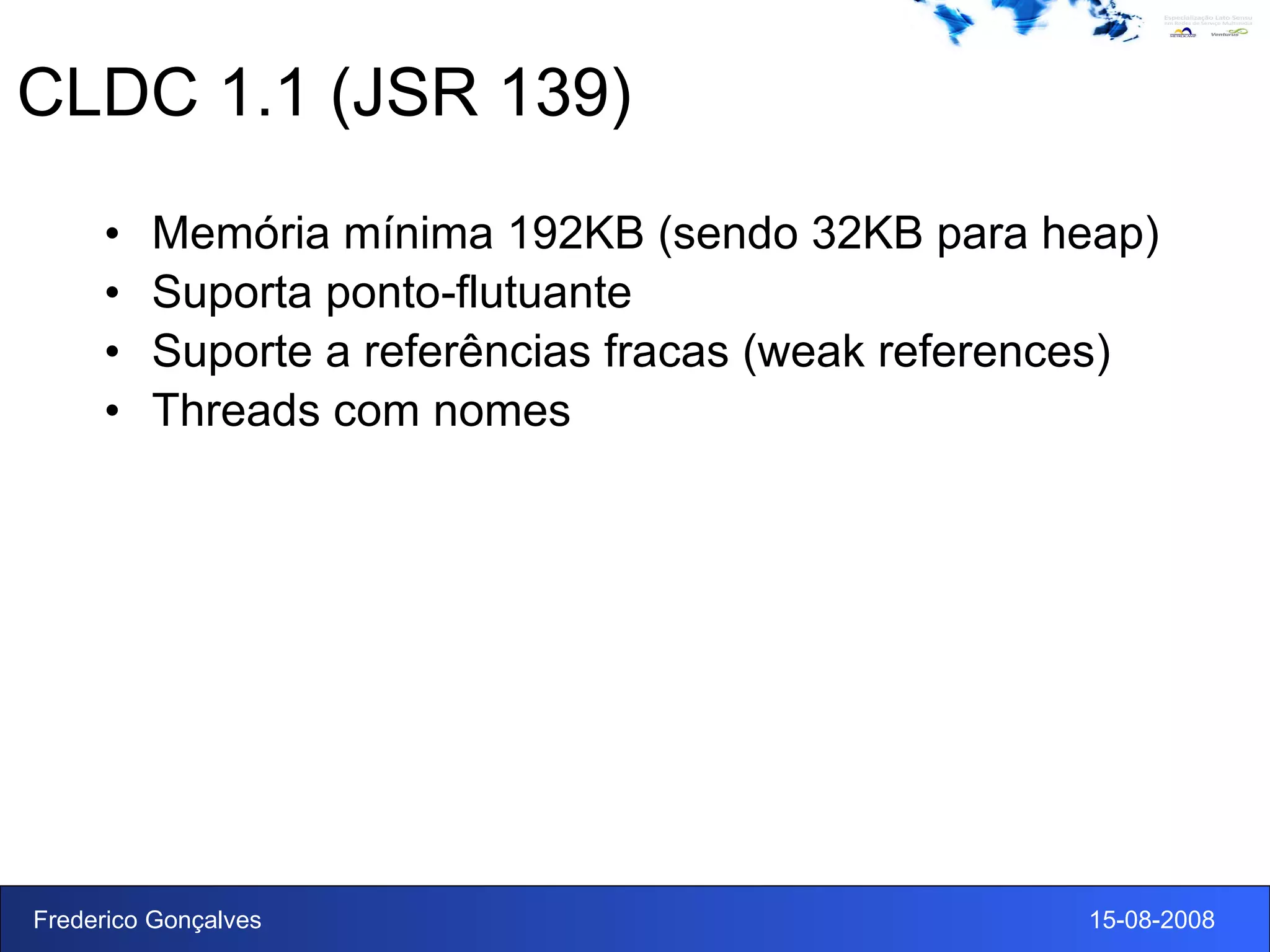 CLDC 1.1 (JSR 139) Memória mínima 192KB (sendo 32KB para heap) Suporta ponto-flutuante Suporte a referências fracas (weak references) Threads com nomes 