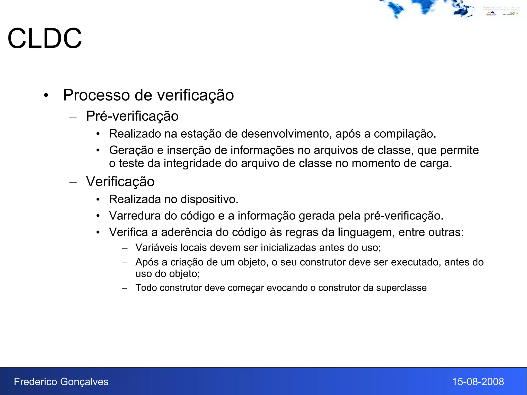 CLDC Processo de verificação Pré-verificação Realizado na estação de desenvolvimento, após a compilação. Geração e inserção de informações no arquivos de classe, que permite o teste da integridade do arquivo de classe no momento de carga.  Verificação Realizada no dispositivo. Varredura do código e a informação gerada pela pré-verificação. Verifica a aderência do código às regras da linguagem, entre outras: Variáveis locais devem ser inicializadas antes do uso; Após a criação de um objeto, o seu construtor deve ser executado, antes do uso do objeto; Todo construtor deve começar evocando o construtor da superclasse 
