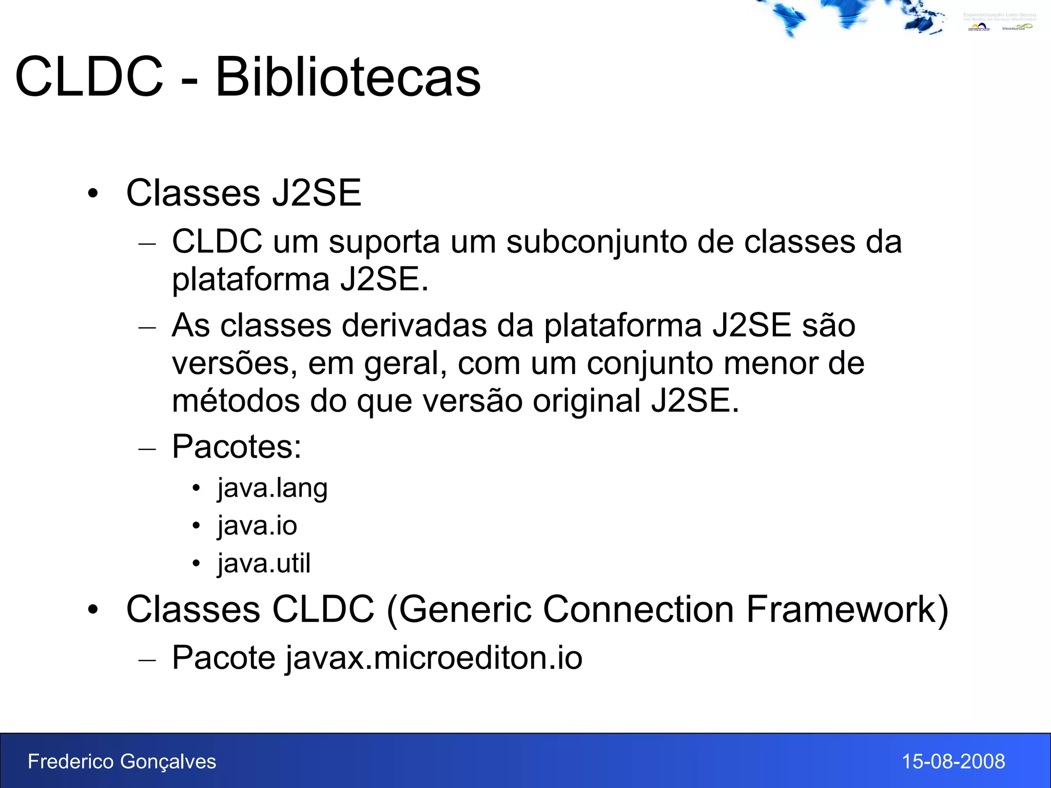 CLDC - Bibliotecas Classes J2SE CLDC um suporta um subconjunto de classes da plataforma J2SE. As classes derivadas da plataforma J2SE são versões, em geral, com um conjunto menor de métodos do que versão original J2SE. Pacotes: java.lang java.io java.util Classes CLDC (Generic Connection Framework) Pacote javax.microediton.io 
