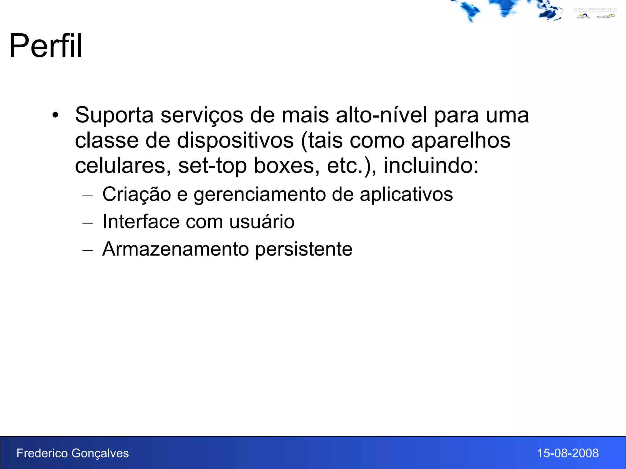 Perfil Suporta serviços de mais alto-nível para uma classe de dispositivos (tais como aparelhos celulares, set-top boxes, etc.), incluindo: Criação e gerenciamento de aplicativos Interface com usuário Armazenamento persistente 