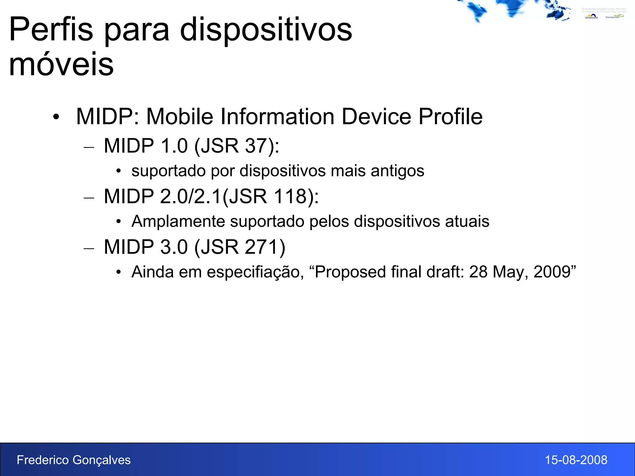 Perfis para dispositivos móveis MIDP: Mobile Information Device Profile MIDP 1.0 (JSR 37):  suportado por dispositivos mais antigos MIDP 2.0/2.1(JSR 118):  Amplamente suportado pelos dispositivos atuais MIDP 3.0 (JSR 271) Ainda em especifiação,  “Proposed final draft: 28 May, 2009” 