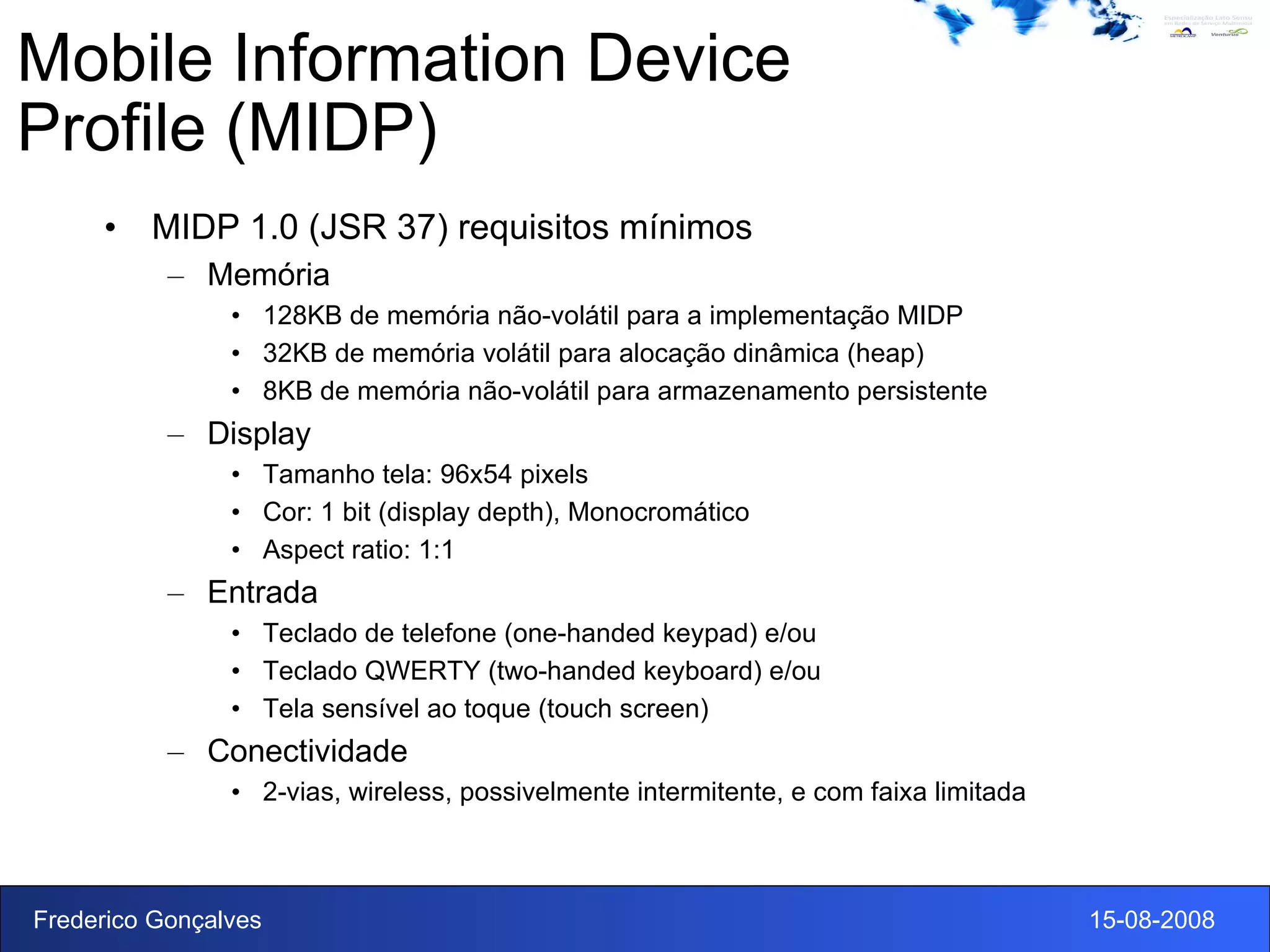 Mobile Information Device Profile (MIDP) MIDP 1.0 (JSR 37) requisitos mínimos Memória 128KB de memória não-volátil para a implementação MIDP 32KB de memória volátil para alocação dinâmica (heap) 8KB de memória não-volátil para armazenamento persistente Display Tamanho tela: 96x54 pixels Cor: 1 bit (display depth), Monocromático Aspect ratio: 1:1 Entrada Teclado de telefone (one-handed keypad) e/ou Teclado QWERTY (two-handed keyboard) e/ou Tela sensível ao toque (touch screen) Conectividade 2-vias, wireless, possivelmente intermitente, e com faixa limitada 