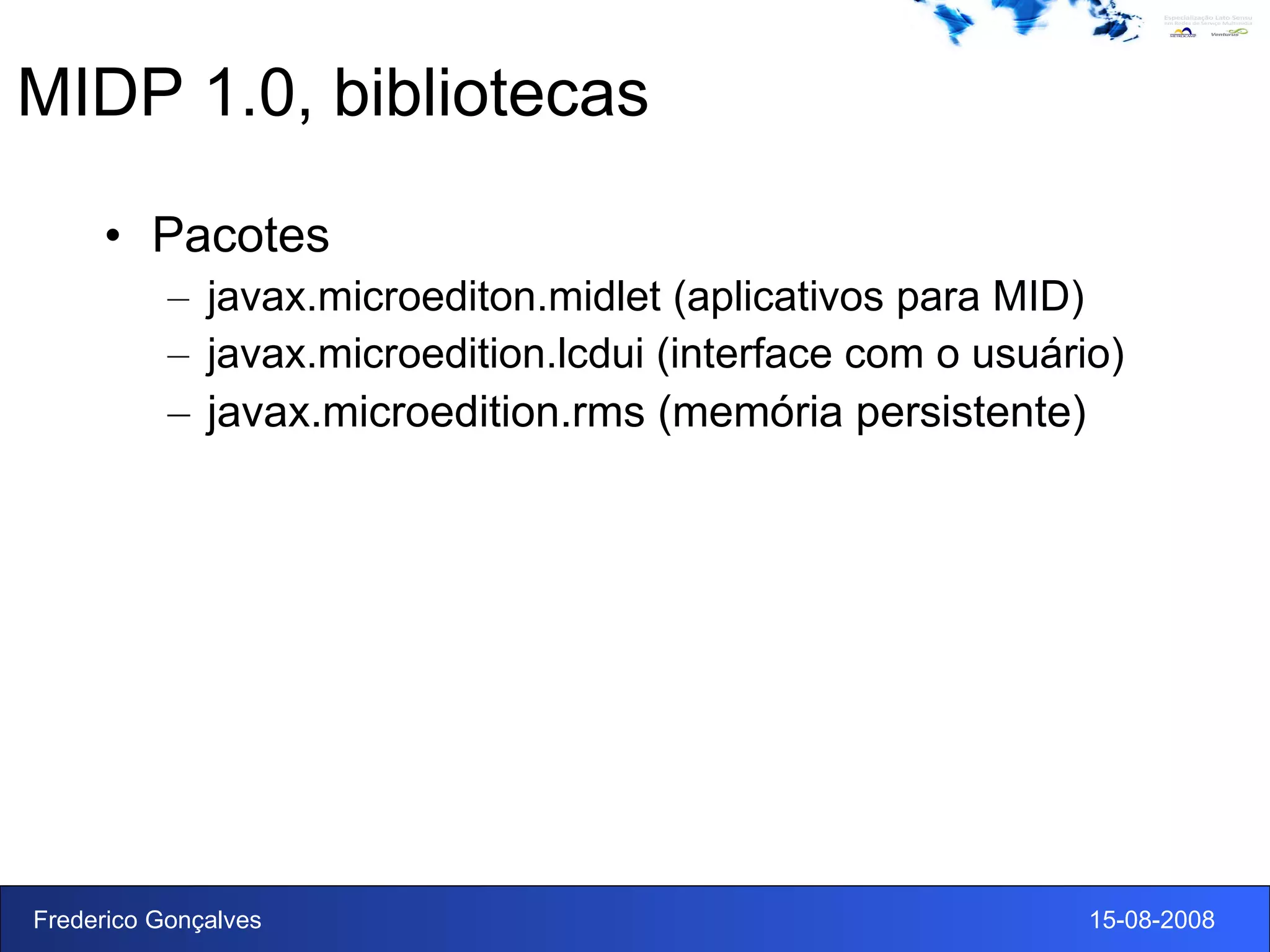 MIDP 1.0, bibliotecas Pacotes javax.microediton.midlet (aplicativos para MID)  javax.microedition.lcdui (interface com o usuário) javax.microedition.rms (memória persistente) 