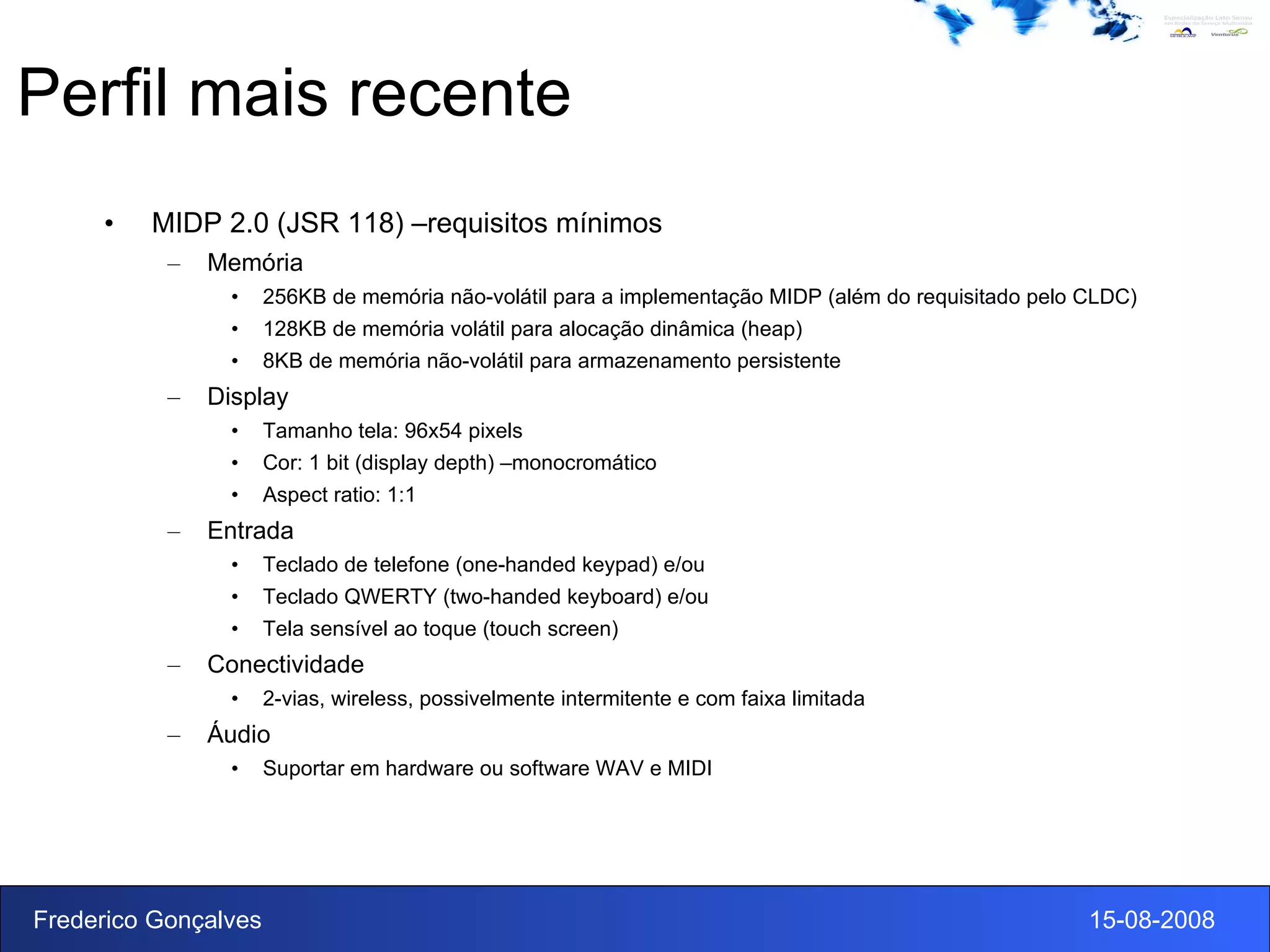 Perfil mais recente MIDP 2.0 (JSR 118) –requisitos mínimos Memória 256KB de memória não-volátil para a implementação MIDP (além do requisitado pelo CLDC) 128KB de memória volátil para alocação dinâmica (heap) 8KB de memória não-volátil para armazenamento persistente Display Tamanho tela: 96x54 pixels Cor: 1 bit (display depth) –monocromático Aspect ratio: 1:1 Entrada Teclado de telefone (one-handed keypad) e/ou Teclado QWERTY (two-handed keyboard) e/ou Tela sensível ao toque (touch screen) Conectividade 2-vias, wireless, possivelmente intermitente e com faixa limitada Áudio Suportar em hardware ou software WAV e MIDI 