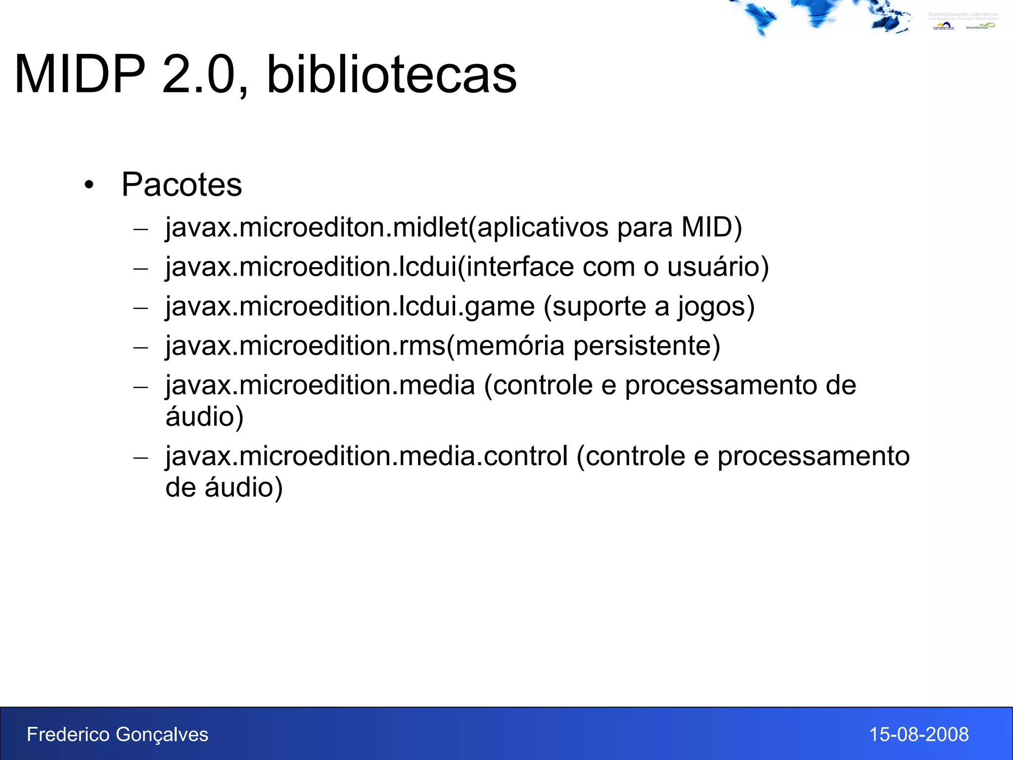 MIDP 2.0, bibliotecas Pacotes javax.microediton.midlet(aplicativos para MID) javax.microedition.lcdui(interface com o usuário) javax.microedition.lcdui.game (suporte a jogos) javax.microedition.rms(memória persistente) javax.microedition.media (controle e processamento de áudio) javax.microedition.media.control (controle e processamento de áudio) 