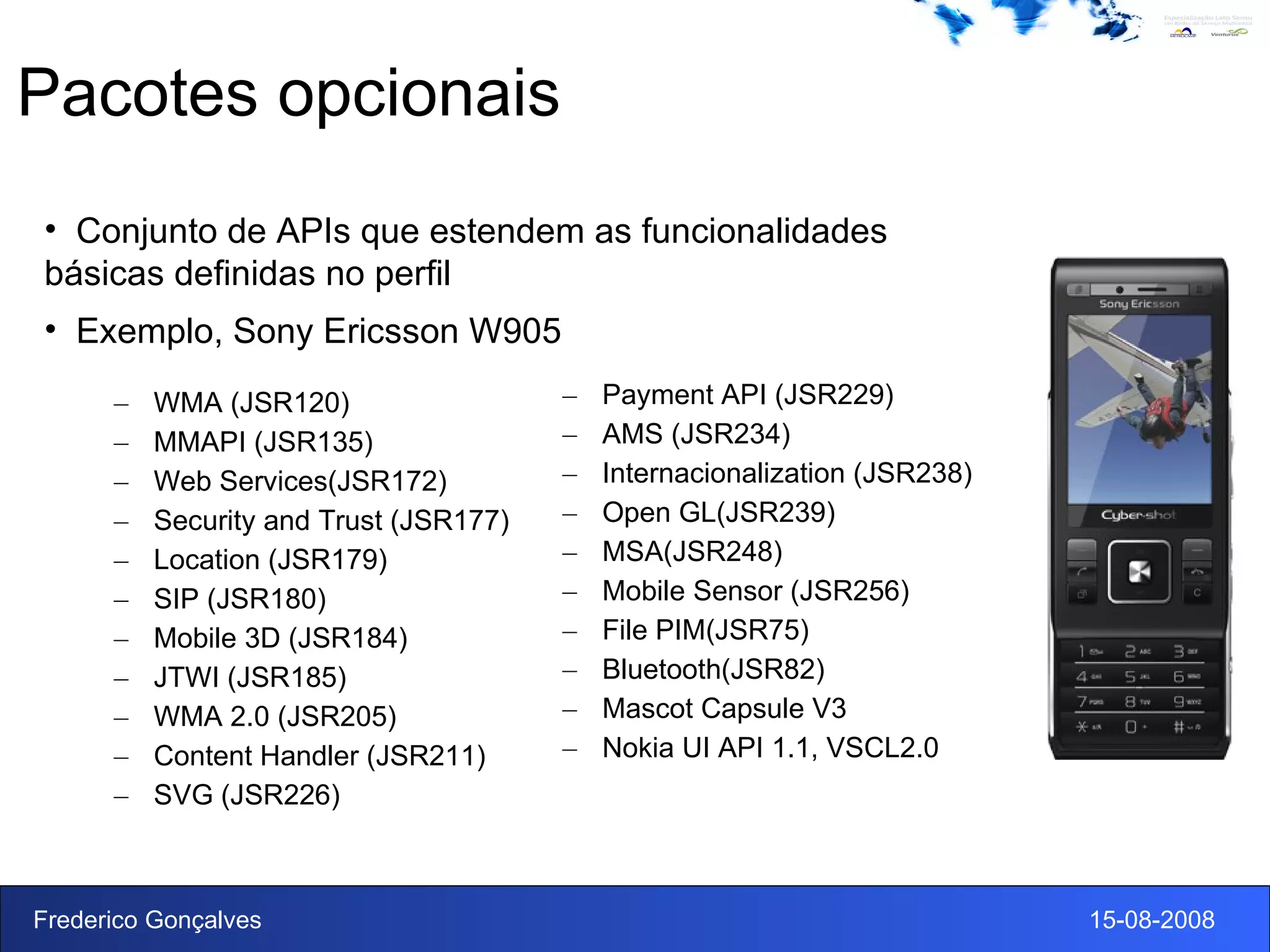 Pacotes opcionais WMA (JSR120) MMAPI (JSR135) Web Services(JSR172) Security and Trust (JSR177) Location (JSR179) SIP (JSR180) Mobile 3D (JSR184) JTWI (JSR185) WMA 2.0 (JSR205) Content Handler (JSR211) SVG (JSR226) Payment API (JSR229) AMS (JSR234) Internacionalization (JSR238) Open GL(JSR239) MSA(JSR248) Mobile Sensor (JSR256) File PIM(JSR75) Bluetooth(JSR82) Mascot Capsule V3 Nokia UI API 1.1, VSCL2.0 Conjunto de APIs que estendem as funcionalidades básicas definidas no perfil Exemplo, Sony Ericsson W905 