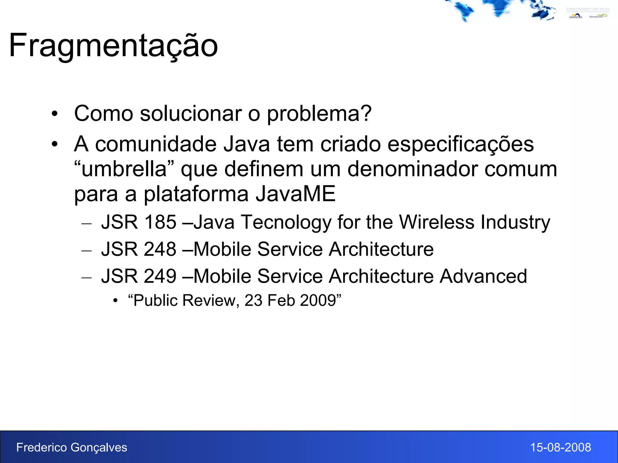 Fragmentação Como solucionar o problema? A comunidade Java tem criado especificações “umbrella” que definem um denominador comum para a plataforma JavaME JSR 185 –Java Tecnology for the Wireless Industry JSR 248 –Mobile Service Architecture JSR 249 –Mobile Service Architecture Advanced “ Public Review, 23 Feb 2009” 