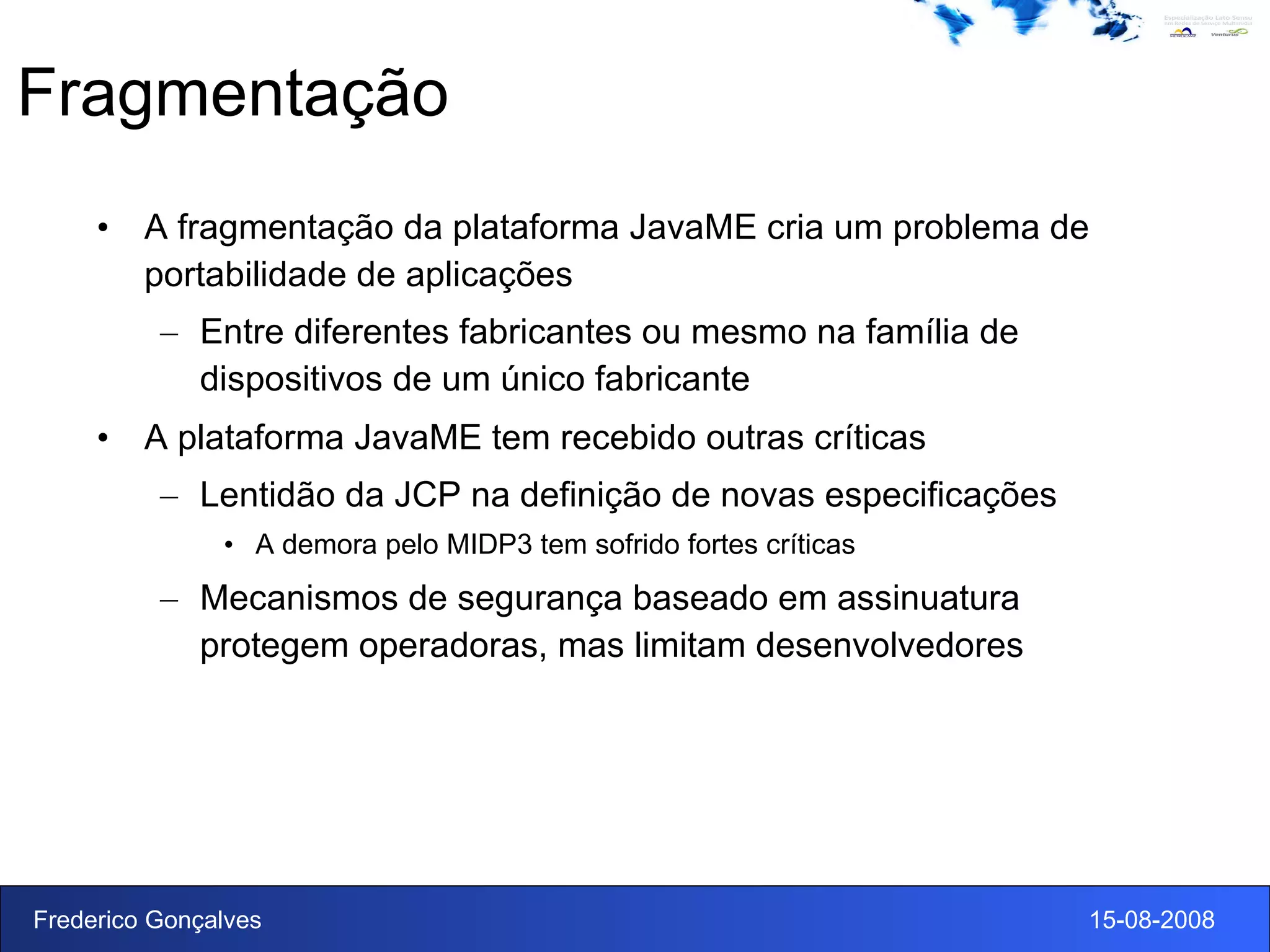 Fragmentação A fragmentação da plataforma JavaME cria um problema de portabilidade de aplicações Entre diferentes fabricantes ou mesmo na família de dispositivos de um único fabricante A plataforma JavaME tem recebido outras críticas Lentidão da JCP na definição de novas especificações A demora pelo MIDP3 tem sofrido fortes críticas Mecanismos de segurança baseado em assinuatura protegem operadoras, mas limitam desenvolvedores 