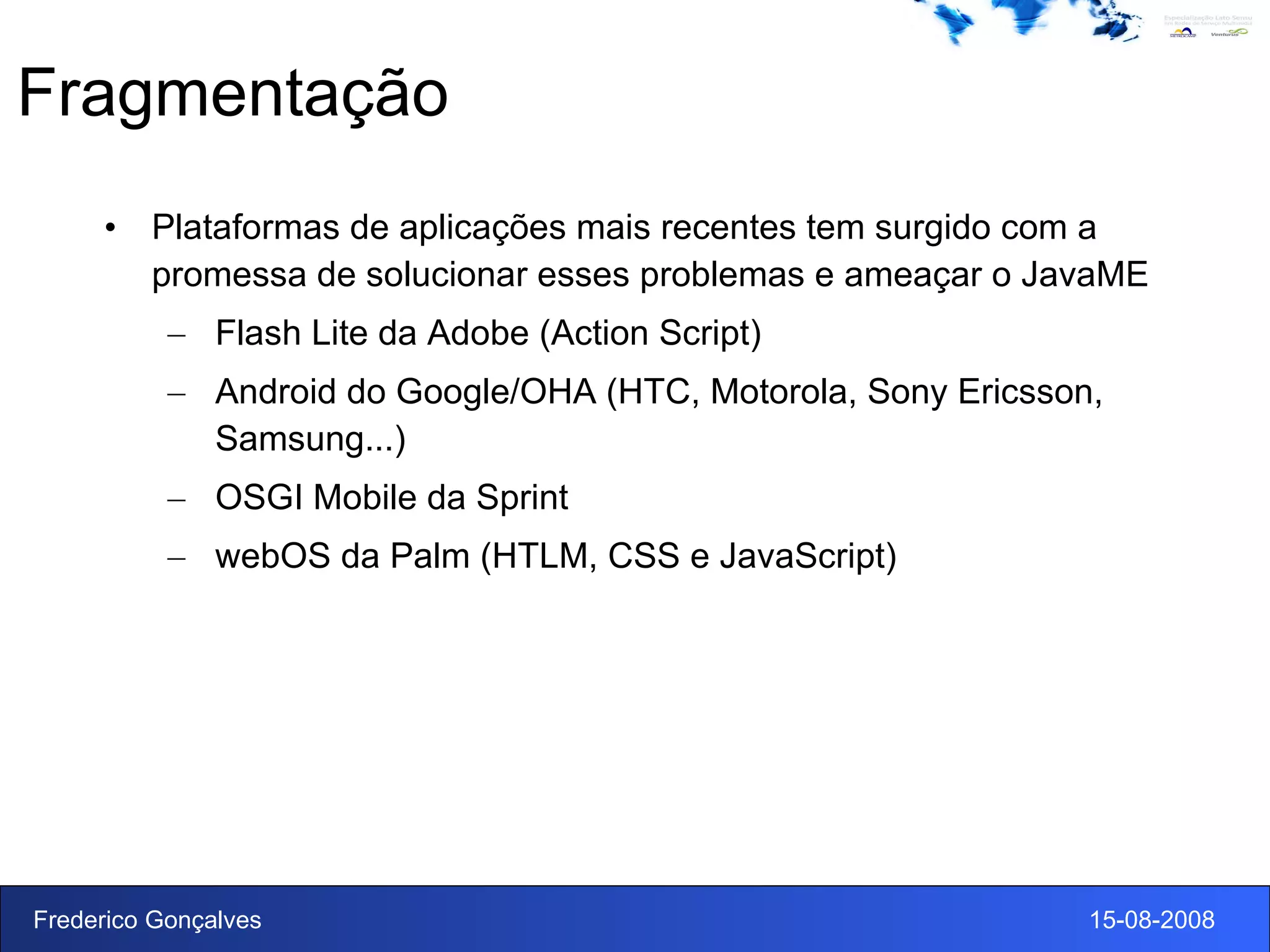 Fragmentação Plataformas de aplicações mais recentes tem surgido com a promessa de solucionar esses problemas e ameaçar o JavaME Flash Lite da Adobe (Action Script) Android do Google/OHA (HTC, Motorola, Sony Ericsson, Samsung...) OSGI Mobile da Sprint webOS da Palm (HTLM, CSS e JavaScript) 