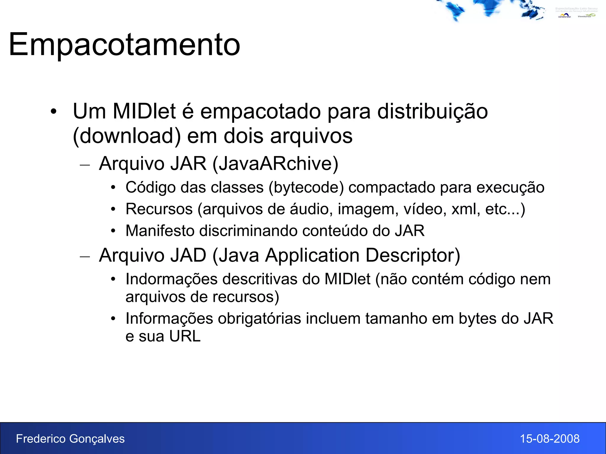 Empacotamento Um MIDlet é empacotado para distribuição (download) em dois arquivos Arquivo JAR (JavaARchive) Código das classes (bytecode) compactado para execução Recursos (arquivos de áudio, imagem, vídeo, xml, etc...) Manifesto discriminando conteúdo do JAR Arquivo JAD (Java Application Descriptor) Indormações descritivas do MIDlet (não contém código nem arquivos de recursos) Informações obrigatórias  incluem tamanho em bytes do JAR e sua URL 