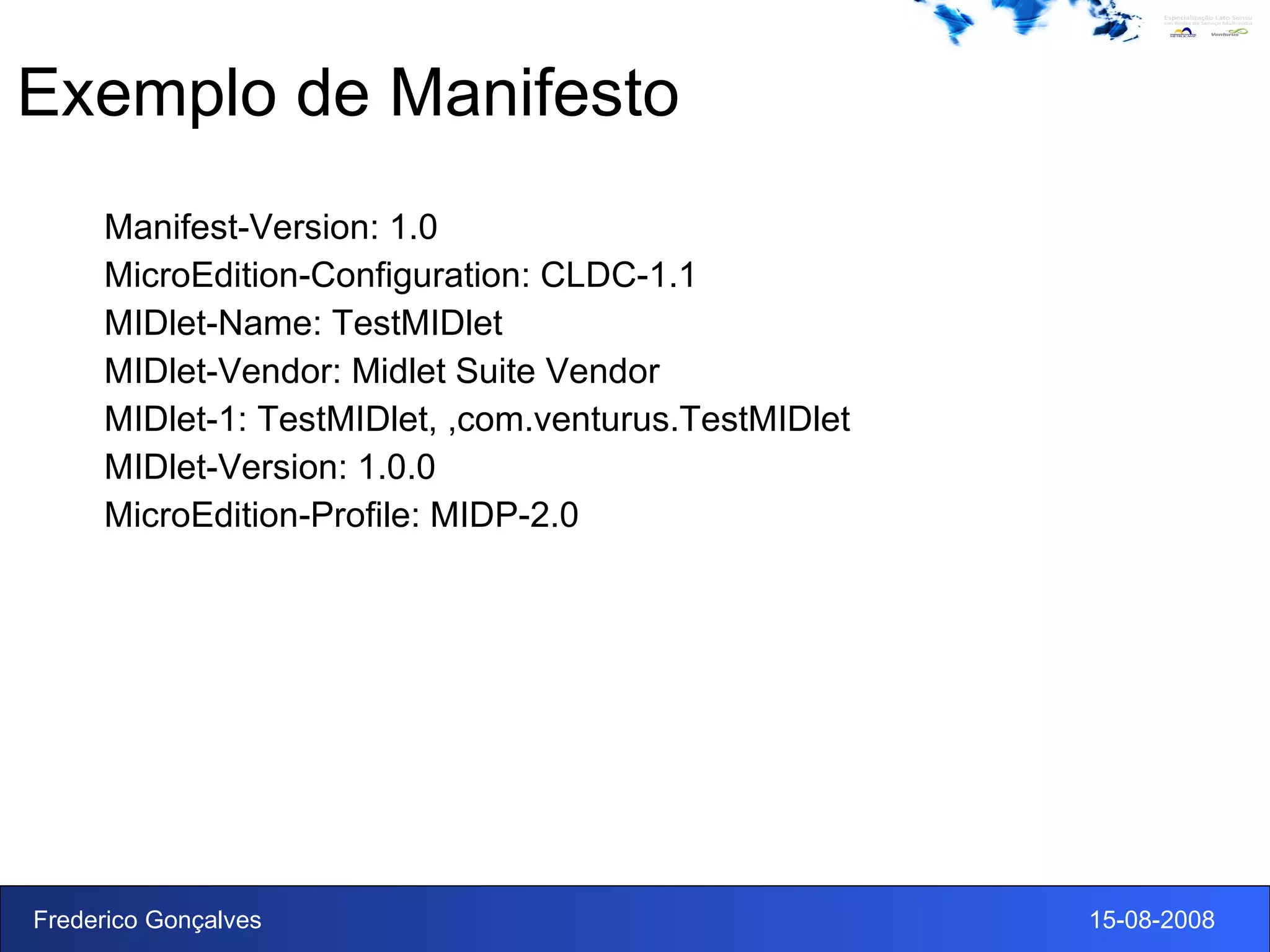Exemplo de Manifesto Manifest-Version: 1.0 MicroEdition-Configuration: CLDC-1.1 MIDlet-Name: TestMIDlet MIDlet-Vendor: Midlet Suite Vendor MIDlet-1: TestMIDlet, ,com.venturus.TestMIDlet MIDlet-Version: 1.0.0 MicroEdition-Profile: MIDP-2.0 