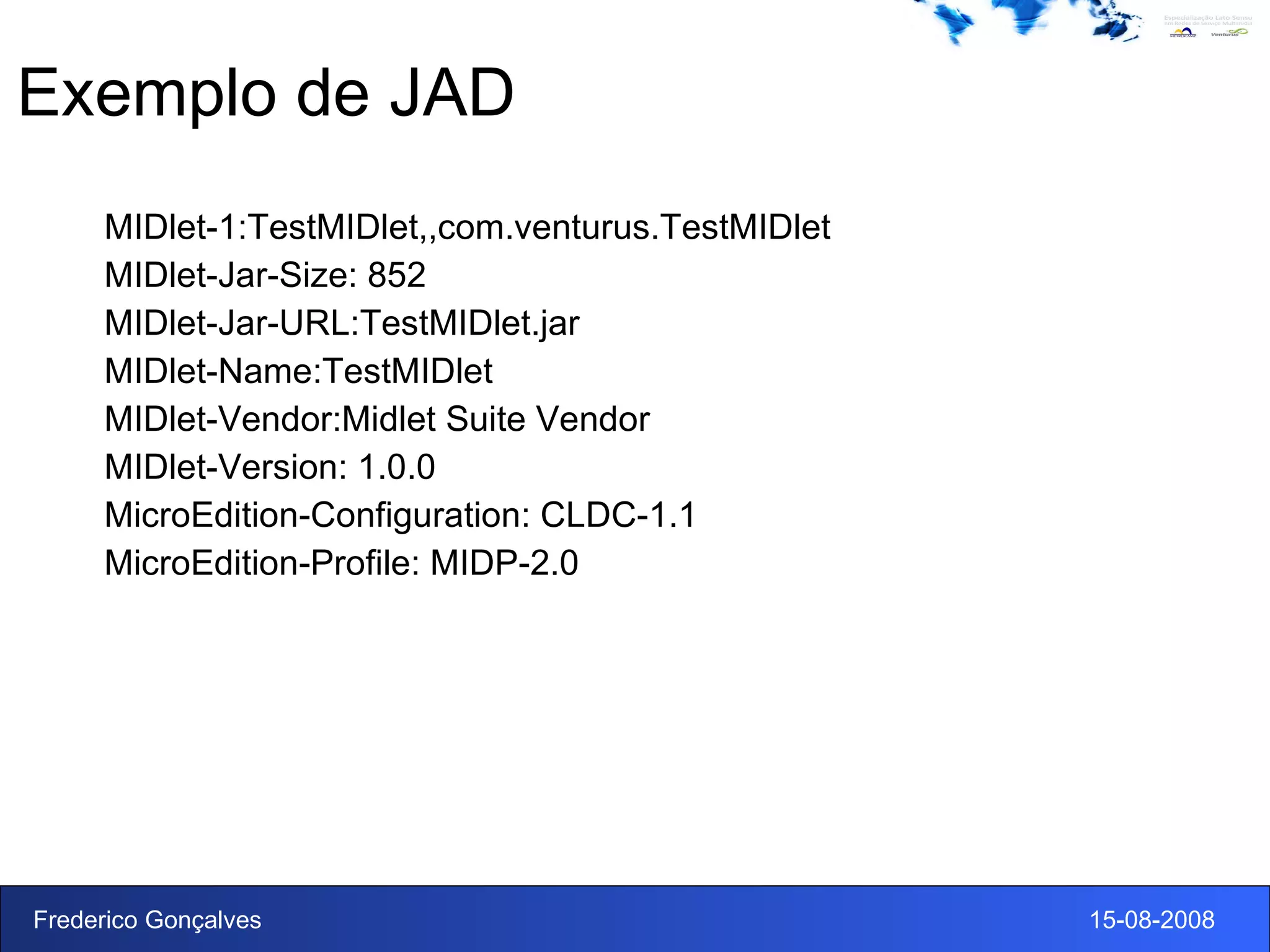 Exemplo de JAD MIDlet-1:TestMIDlet,,com.venturus.TestMIDlet MIDlet-Jar-Size: 852 MIDlet-Jar-URL:TestMIDlet.jar MIDlet-Name:TestMIDlet MIDlet-Vendor:Midlet Suite Vendor MIDlet-Version: 1.0.0 MicroEdition-Configuration: CLDC-1.1 MicroEdition-Profile: MIDP-2.0 