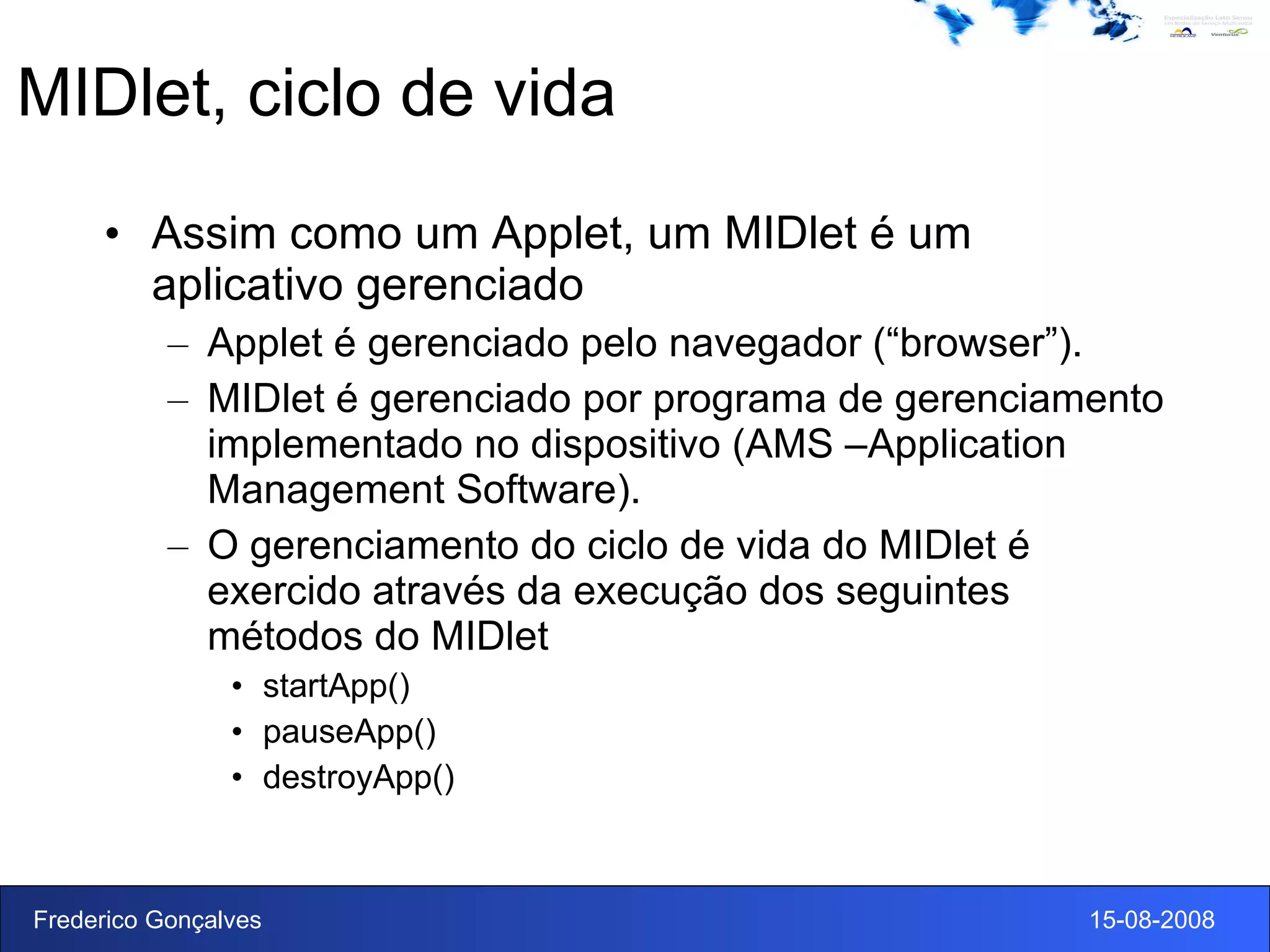 MIDlet, ciclo de vida Assim como um Applet, um MIDlet é um aplicativo gerenciado Applet é gerenciado pelo navegador (“browser”). MIDlet é gerenciado por programa de gerenciamento implementado no dispositivo (AMS –Application Management Software). O gerenciamento do ciclo de vida do MIDlet é exercido através da execução dos seguintes métodos do MIDlet startApp() pauseApp() destroyApp() 