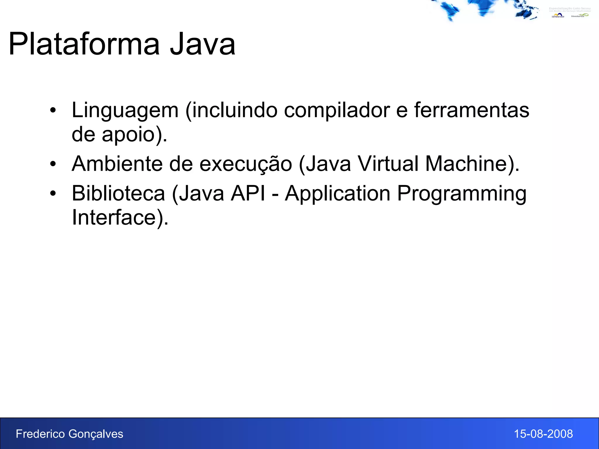 Plataforma Java Linguagem (incluindo compilador e ferramentas de apoio). Ambiente de execução (Java Virtual Machine). Biblioteca (Java API - Application Programming Interface). 