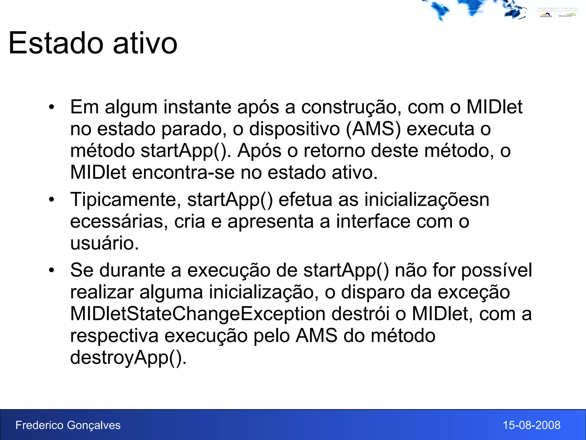 Estado ativo Em algum instante após a construção, com o MIDlet no estado parado, o dispositivo (AMS) executa o método startApp(). Após o retorno deste método, o MIDlet encontra-se no estado ativo. Tipicamente, startApp() efetua as inicializaçõesn ecessárias, cria e apresenta a interface com o usuário. Se durante a execução de startApp() não for possível realizar alguma inicialização, o disparo da exceção MIDletStateChangeException destrói o MIDlet, com a respectiva execução pelo AMS do método destroyApp(). 