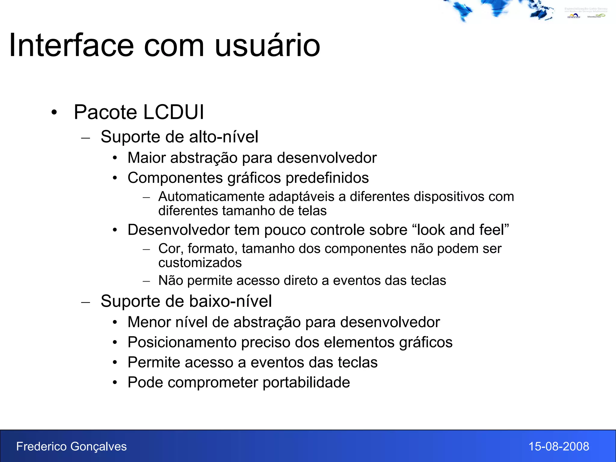 Interface com usuário Pacote LCDUI Suporte de alto-nível Maior abstração para desenvolvedor Componentes gráficos predefinidos Automaticamente adaptáveis a diferentes dispositivos com diferentes tamanho de telas Desenvolvedor tem pouco controle sobre “look and feel” Cor, formato, tamanho dos componentes não podem ser customizados Não permite acesso direto a eventos das teclas Suporte de baixo-nível Menor nível de abstração para desenvolvedor Posicionamento preciso dos elementos gráficos Permite acesso a eventos das teclas Pode comprometer portabilidade 