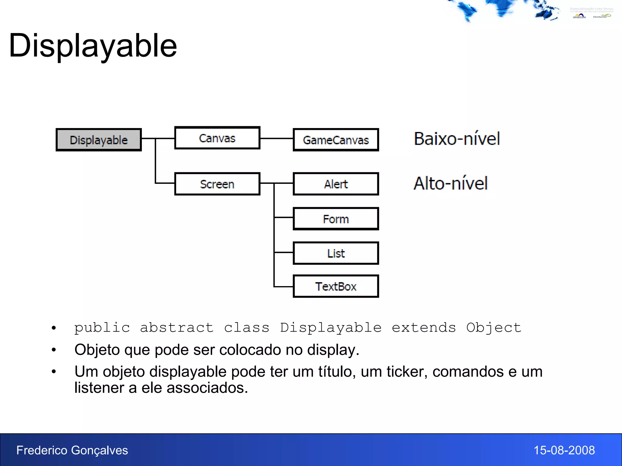 Displayable public abstract class Displayable extends Object Objeto que pode ser colocado no display.  Um objeto displayable pode ter um título, um ticker, comandos e um listener a ele associados.  