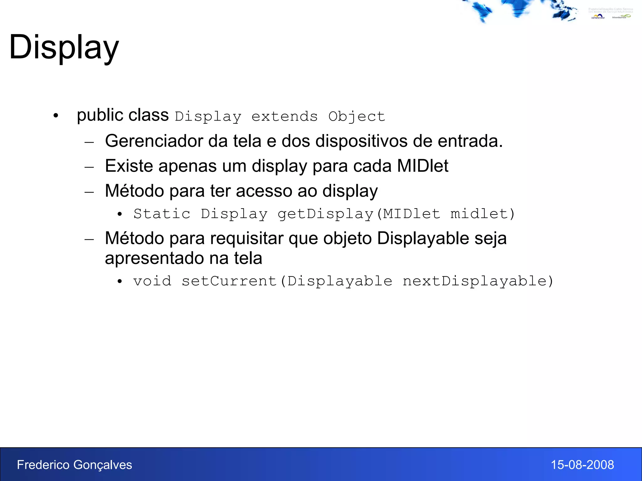 Display public class  Display extends Object Gerenciador da tela e dos dispositivos de entrada.  Existe apenas um display para cada MIDlet Método para ter acesso ao display Static Display getDisplay(MIDlet midlet) Método para requisitar que objeto Displayable seja apresentado na tela  void setCurrent(Displayable nextDisplayable)  