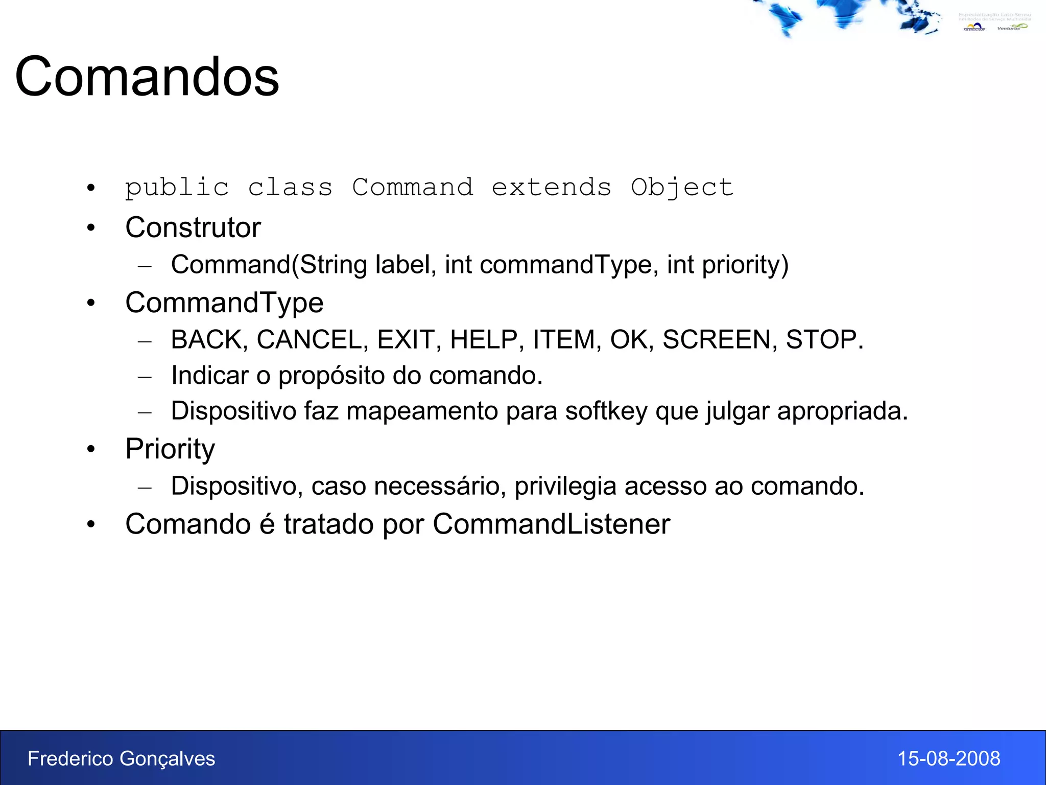 Comandos public class Command extends Object Construtor Command(String label, int commandType, int priority) CommandType BACK, CANCEL, EXIT, HELP, ITEM, OK, SCREEN, STOP. Indicar o propósito do comando. Dispositivo faz mapeamento para softkey que julgar apropriada. Priority  Dispositivo, caso necessário, privilegia acesso ao comando. Comando é tratado por CommandListener 