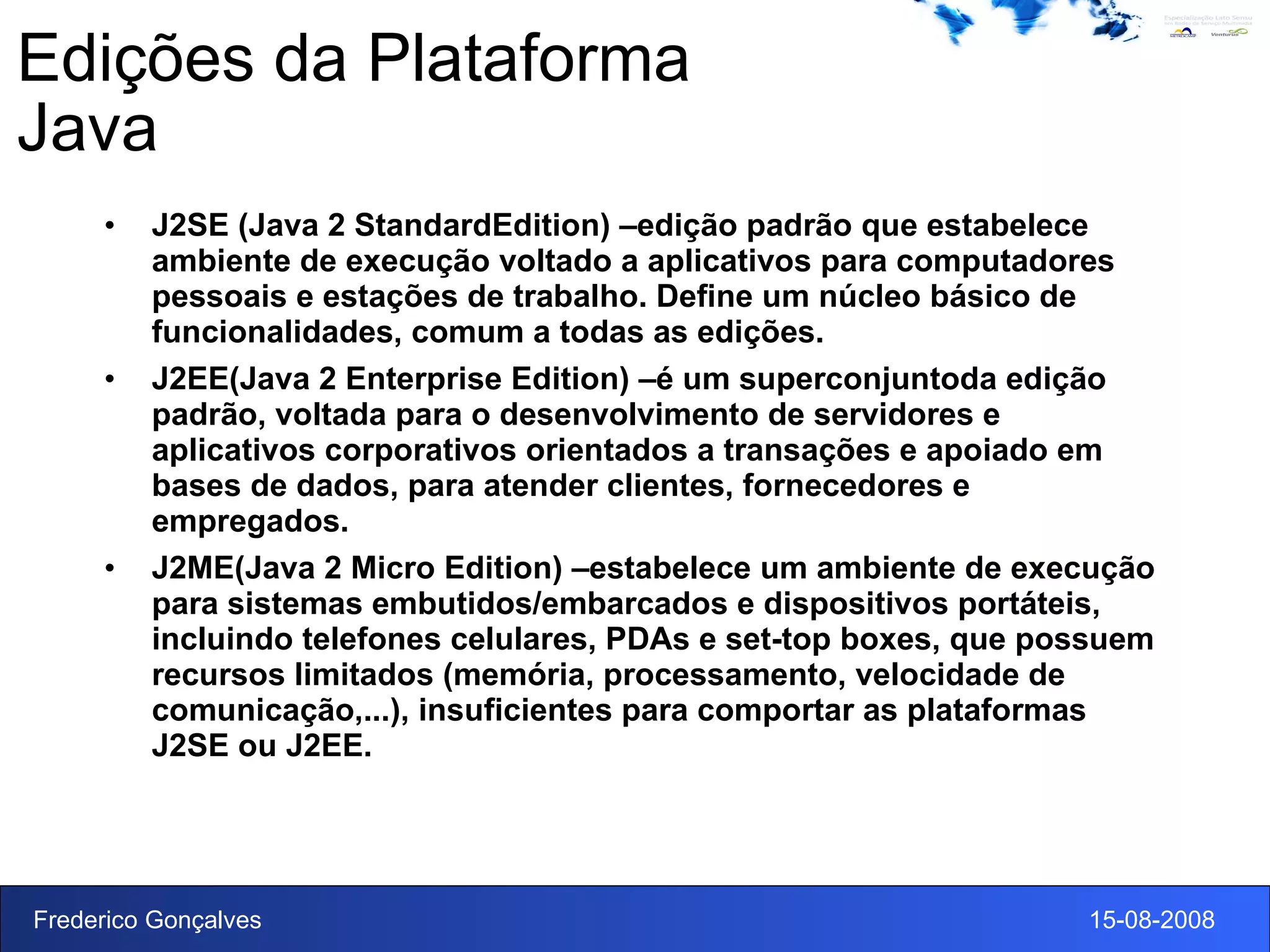 Edições da Plataforma Java J2SE (Java 2 StandardEdition) –edição padrão que estabelece ambiente de execução voltado a aplicativos para computadores pessoais e estações de trabalho. Define um núcleo básico de funcionalidades, comum a todas as edições. J2EE(Java 2 Enterprise Edition) –é um superconjuntoda edição padrão, voltada para o desenvolvimento de servidores e aplicativos corporativos orientados a transações e apoiado em bases de dados, para atender clientes, fornecedores e empregados. J2ME(Java 2 Micro Edition) –estabelece um ambiente de execução para sistemas embutidos/embarcados e dispositivos portáteis, incluindo telefones celulares, PDAs e set-top boxes, que possuem recursos limitados (memória, processamento, velocidade de comunicação,...), insuficientes para comportar as plataformas J2SE ou J2EE. 