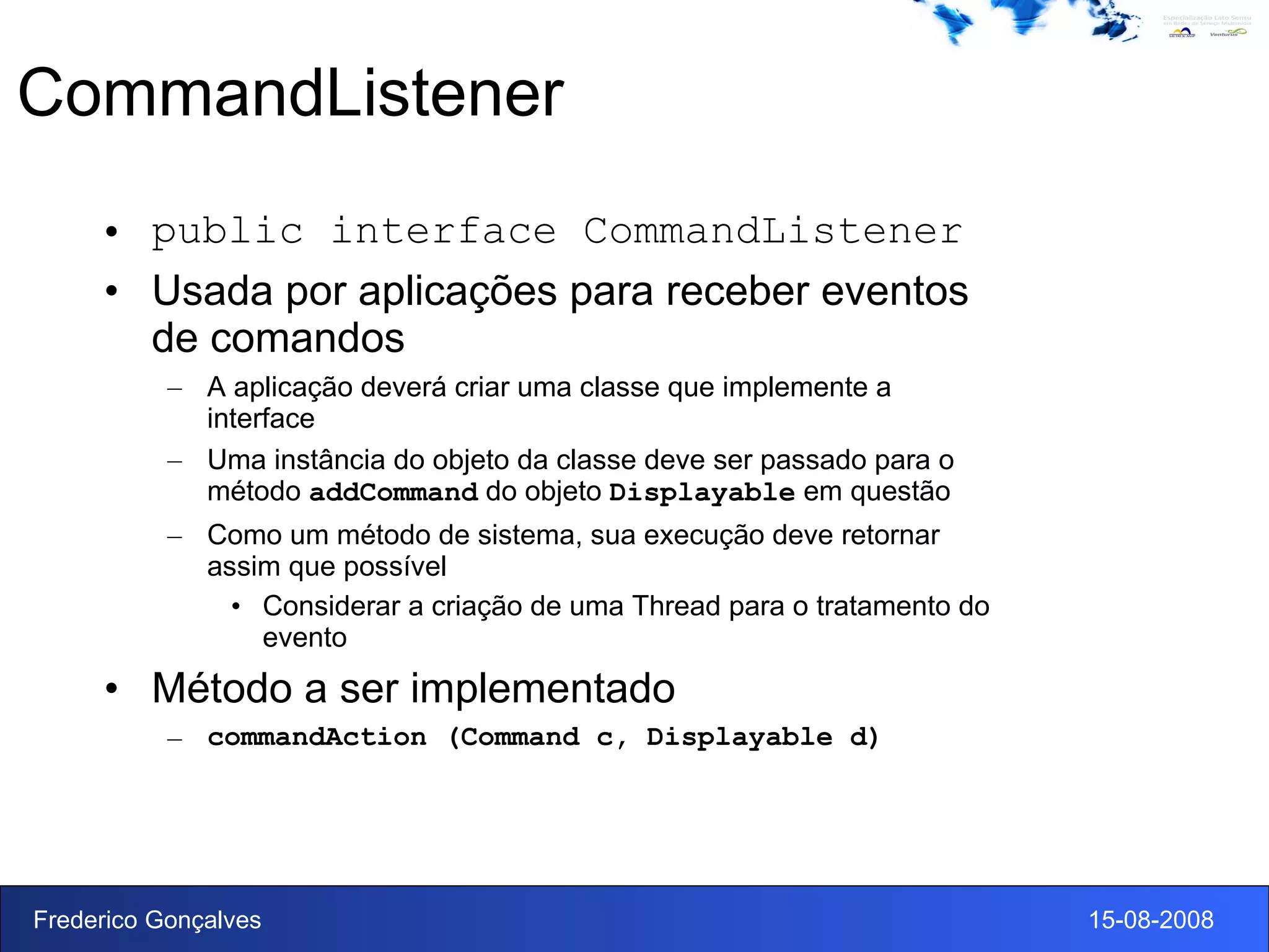 CommandListener public interface CommandListener Usada por aplicações para receber eventos de comandos A aplicação deverá criar uma classe que implemente a interface Uma instância do objeto da classe deve ser passado para o método  addCommand  do objeto  Displayable  em questão Como um método de sistema, sua execução deve retornar assim que possível Considerar a criação de uma Thread para o tratamento do evento Método a ser implementado commandAction (Command c, Displayable d) 